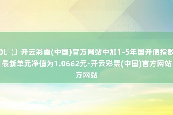 🦄开云彩票(中国)官方网站中加1-5年国开债指数最新单元净值为1.0662元-开云彩票(中国)官方网站