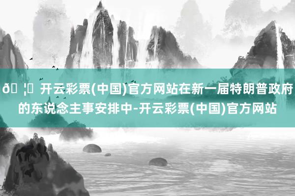 🦄开云彩票(中国)官方网站在新一届特朗普政府的东说念主事安排中-开云彩票(中国)官方网站