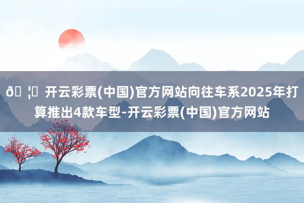 🦄开云彩票(中国)官方网站向往车系2025年打算推出4款车型-开云彩票(中国)官方网站