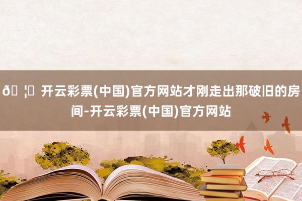🦄开云彩票(中国)官方网站才刚走出那破旧的房间-开云彩票(中国)官方网站