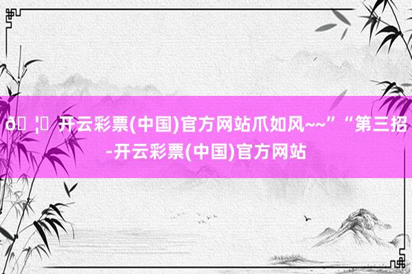 🦄开云彩票(中国)官方网站爪如风~~”“第三招-开云彩票(中国)官方网站