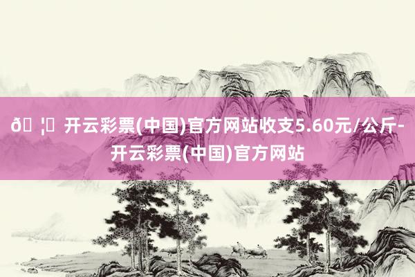 🦄开云彩票(中国)官方网站收支5.60元/公斤-开云彩票(中国)官方网站