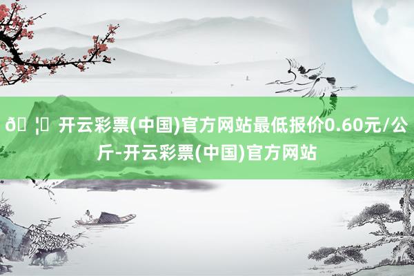 🦄开云彩票(中国)官方网站最低报价0.60元/公斤-开云彩票(中国)官方网站