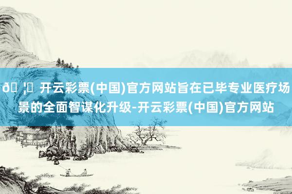 🦄开云彩票(中国)官方网站旨在已毕专业医疗场景的全面智谋化升级-开云彩票(中国)官方网站