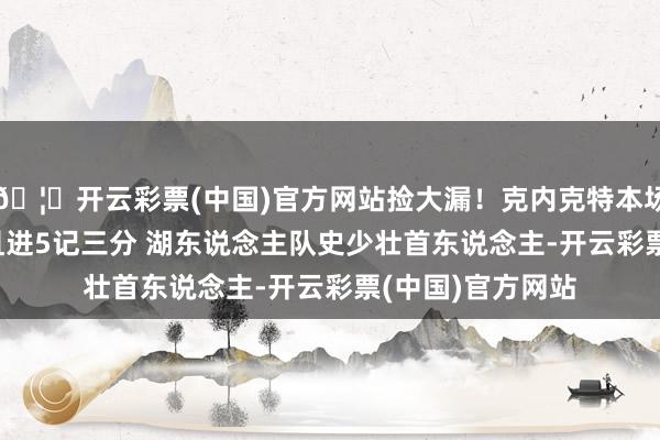 🦄开云彩票(中国)官方网站捡大漏！克内克特本场轰27分7板2断且进5记三分 湖东说念主队史少壮首东说念主-开云彩票(中国)官方网站