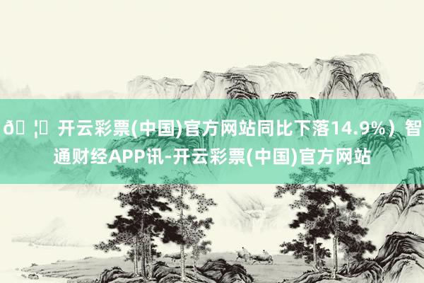🦄开云彩票(中国)官方网站同比下落14.9%）智通财经APP讯-开云彩票(中国)官方网站