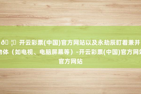 🦄开云彩票(中国)官方网站以及永劫辰盯着兼并物体（如电视、电脑屏幕等）-开云彩票(中国)官方网站