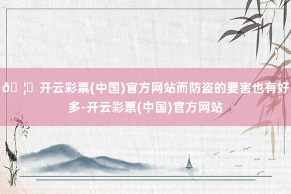 🦄开云彩票(中国)官方网站而防盗的要害也有好多-开云彩票(中国)官方网站