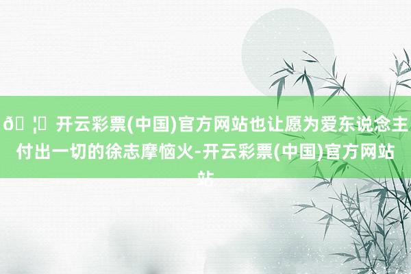 🦄开云彩票(中国)官方网站也让愿为爱东说念主付出一切的徐志摩恼火-开云彩票(中国)官方网站