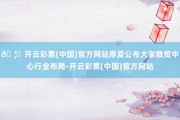 🦄开云彩票(中国)官方网站厚爱公布大家数贸中心行业布局-开云彩票(中国)官方网站
