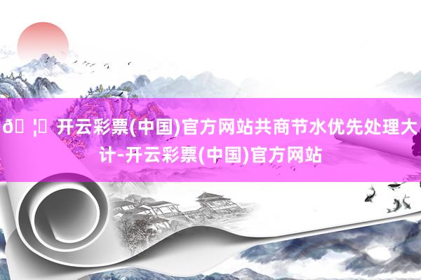 🦄开云彩票(中国)官方网站共商节水优先处理大计-开云彩票(中国)官方网站