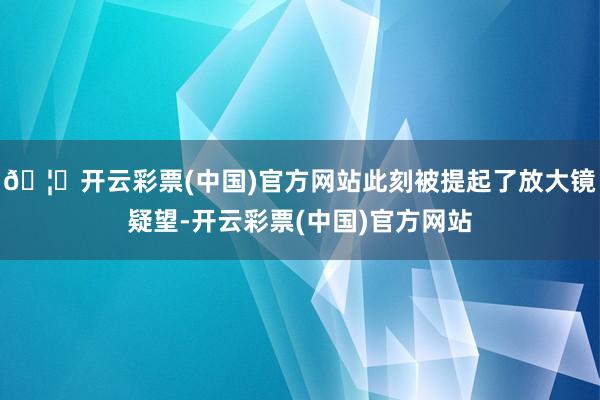 🦄开云彩票(中国)官方网站此刻被提起了放大镜疑望-开云彩票(中国)官方网站
