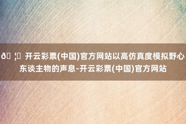🦄开云彩票(中国)官方网站以高仿真度模拟野心东谈主物的声息-开云彩票(中国)官方网站