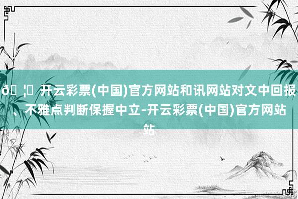 🦄开云彩票(中国)官方网站和讯网站对文中回报、不雅点判断保握中立-开云彩票(中国)官方网站
