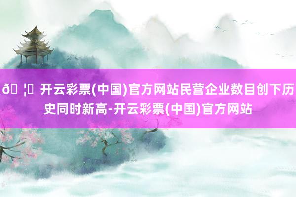 🦄开云彩票(中国)官方网站民营企业数目创下历史同时新高-开云彩票(中国)官方网站