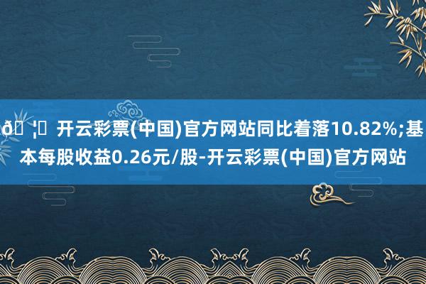 🦄开云彩票(中国)官方网站同比着落10.82%;基本每股收益0.26元/股-开云彩票(中国)官方网站