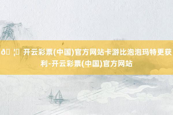🦄开云彩票(中国)官方网站卡游比泡泡玛特更获利-开云彩票(中国)官方网站