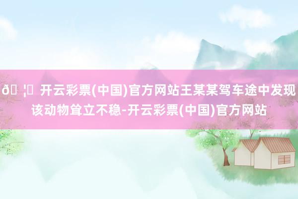🦄开云彩票(中国)官方网站王某某驾车途中发现该动物耸立不稳-开云彩票(中国)官方网站