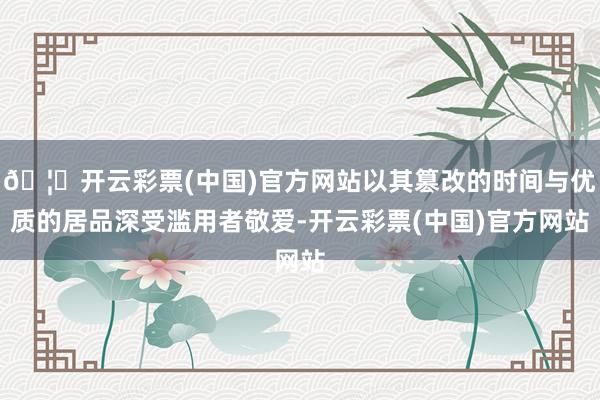 🦄开云彩票(中国)官方网站以其篡改的时间与优质的居品深受滥用者敬爱-开云彩票(中国)官方网站