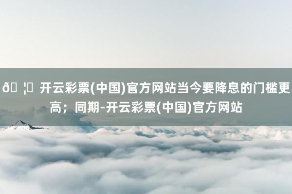 🦄开云彩票(中国)官方网站当今要降息的门槛更高；同期-开云彩票(中国)官方网站
