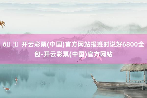 🦄开云彩票(中国)官方网站报班时说好6800全包-开云彩票(中国)官方网站