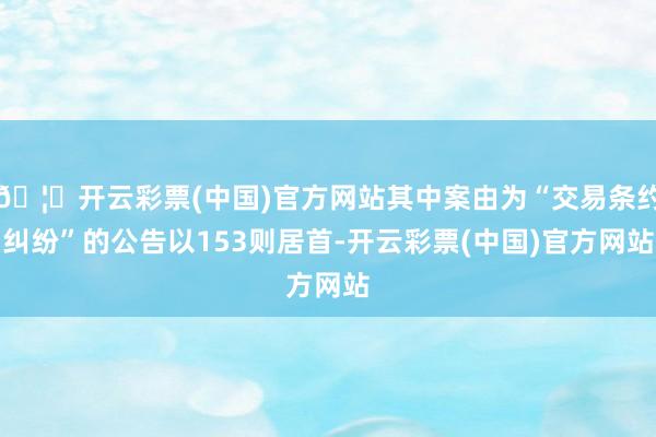 🦄开云彩票(中国)官方网站其中案由为“交易条约纠纷”的公告以153则居首-开云彩票(中国)官方网站