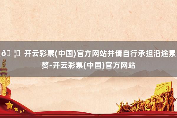 🦄开云彩票(中国)官方网站并请自行承担沿途累赘-开云彩票(中国)官方网站