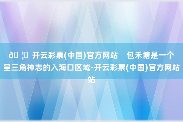 🦄开云彩票(中国)官方网站    包禾塘是一个呈三角神志的入海口区域-开云彩票(中国)官方网站