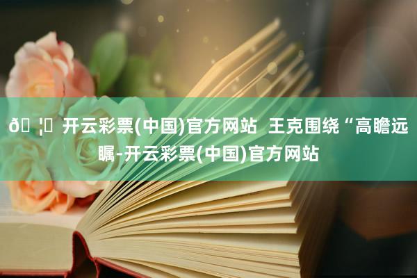 🦄开云彩票(中国)官方网站  王克围绕“高瞻远瞩-开云彩票(中国)官方网站
