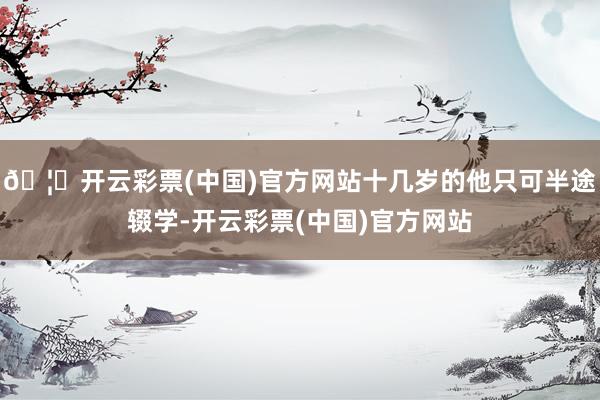 🦄开云彩票(中国)官方网站十几岁的他只可半途辍学-开云彩票(中国)官方网站