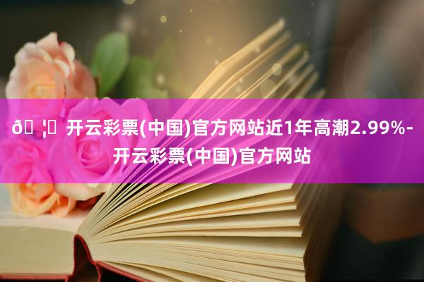 🦄开云彩票(中国)官方网站近1年高潮2.99%-开云彩票(中国)官方网站