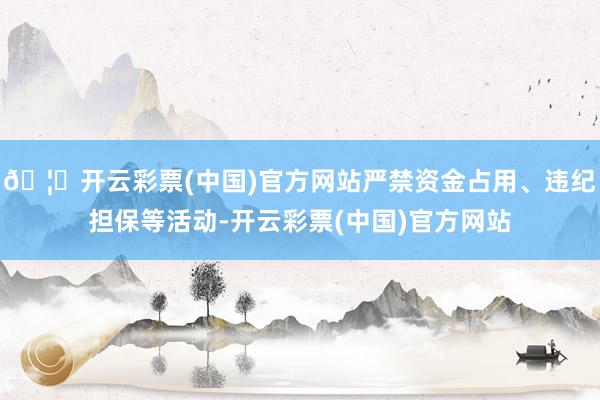 🦄开云彩票(中国)官方网站严禁资金占用、违纪担保等活动-开云彩票(中国)官方网站