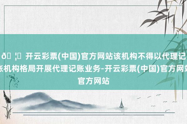 🦄开云彩票(中国)官方网站该机构不得以代理记账机构格局开展代理记账业务-开云彩票(中国)官方网站