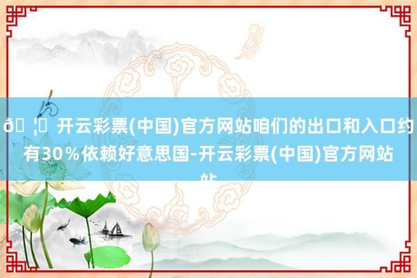 🦄开云彩票(中国)官方网站咱们的出口和入口约有30％依赖好意思国-开云彩票(中国)官方网站