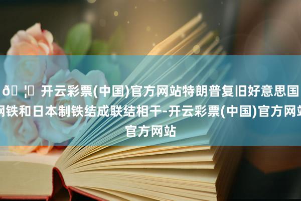 🦄开云彩票(中国)官方网站特朗普复旧好意思国钢铁和日本制铁结成联结相干-开云彩票(中国)官方网站