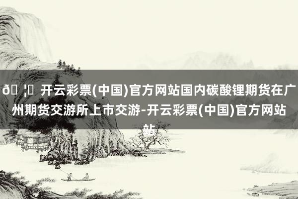 🦄开云彩票(中国)官方网站国内碳酸锂期货在广州期货交游所上市交游-开云彩票(中国)官方网站