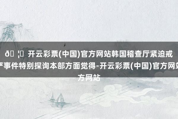 🦄开云彩票(中国)官方网站　　韩国稽查厅紧迫戒严事件特别探询本部方面觉得-开云彩票(中国)官方网站