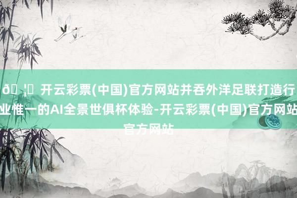 🦄开云彩票(中国)官方网站并吞外洋足联打造行业惟一的AI全景世俱杯体验-开云彩票(中国)官方网站