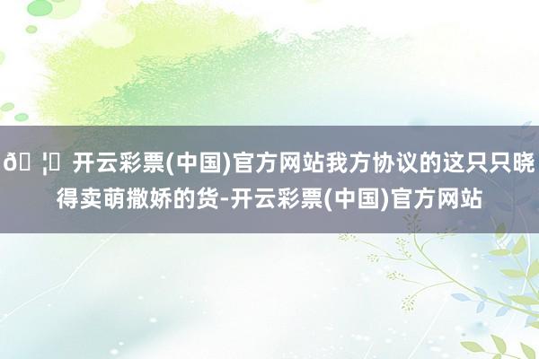 🦄开云彩票(中国)官方网站我方协议的这只只晓得卖萌撒娇的货-开云彩票(中国)官方网站