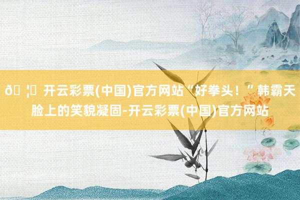 🦄开云彩票(中国)官方网站“好拳头！”韩霸天脸上的笑貌凝固-开云彩票(中国)官方网站
