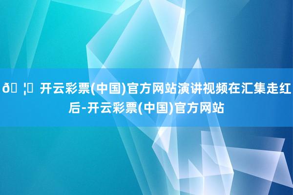🦄开云彩票(中国)官方网站演讲视频在汇集走红后-开云彩票(中国)官方网站