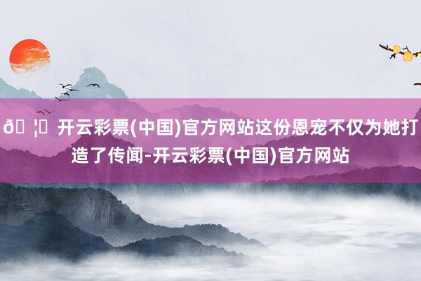 🦄开云彩票(中国)官方网站这份恩宠不仅为她打造了传闻-开云彩票(中国)官方网站