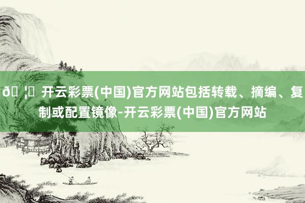 🦄开云彩票(中国)官方网站包括转载、摘编、复制或配置镜像-开云彩票(中国)官方网站