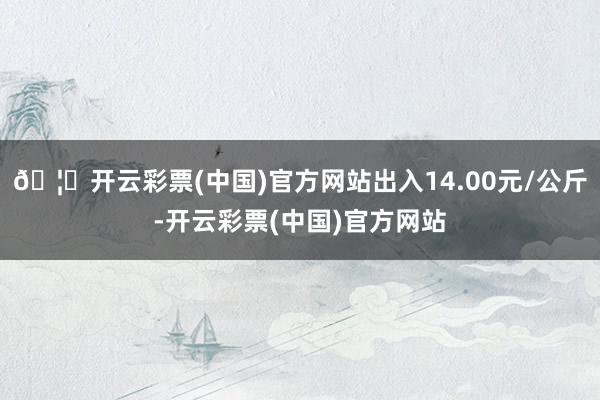 🦄开云彩票(中国)官方网站出入14.00元/公斤-开云彩票(中国)官方网站