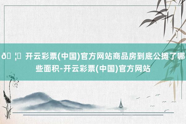 🦄开云彩票(中国)官方网站商品房到底公摊了哪些面积-开云彩票(中国)官方网站