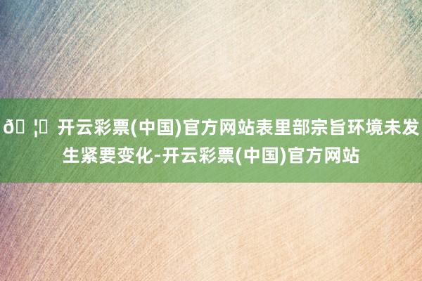 🦄开云彩票(中国)官方网站表里部宗旨环境未发生紧要变化-开云彩票(中国)官方网站