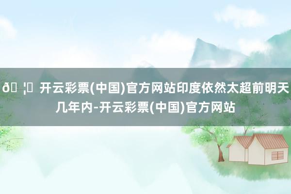 🦄开云彩票(中国)官方网站印度依然太超前明天几年内-开云彩票(中国)官方网站