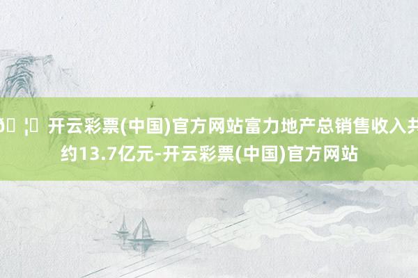 🦄开云彩票(中国)官方网站富力地产总销售收入共约13.7亿元-开云彩票(中国)官方网站