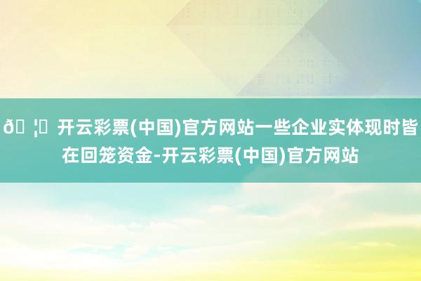 🦄开云彩票(中国)官方网站一些企业实体现时皆在回笼资金-开云彩票(中国)官方网站