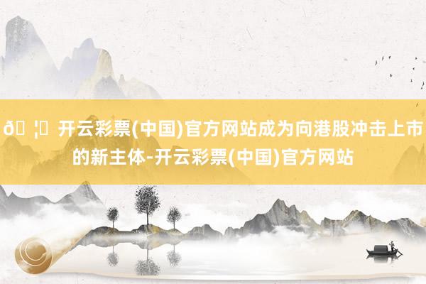 🦄开云彩票(中国)官方网站成为向港股冲击上市的新主体-开云彩票(中国)官方网站